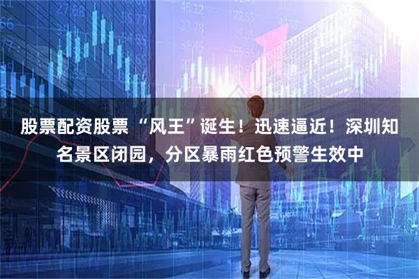 股票配资股票 “风王”诞生！迅速逼近！深圳知名景区闭园，分区暴雨红色预警生效中