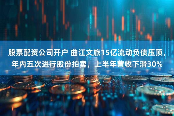 股票配资公司开户 曲江文旅15亿流动负债压顶，年内五次进行股份拍卖，上半年营收下滑30%