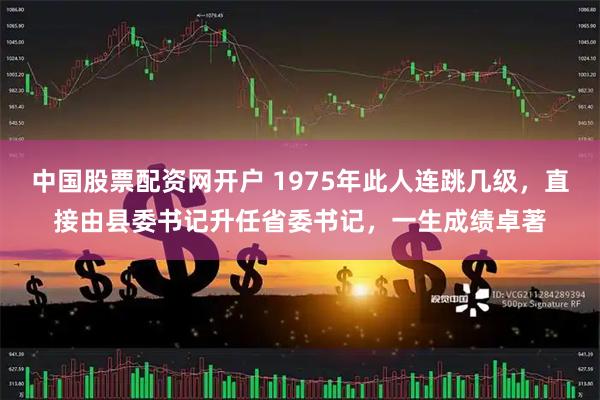 中国股票配资网开户 1975年此人连跳几级，直接由县委书记升任省委书记，一生成绩卓著