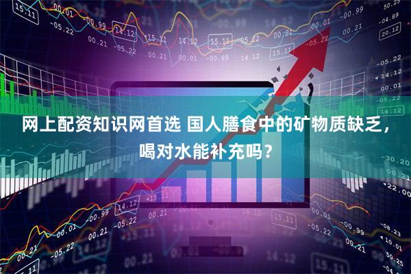 网上配资知识网首选 国人膳食中的矿物质缺乏，喝对水能补充吗？