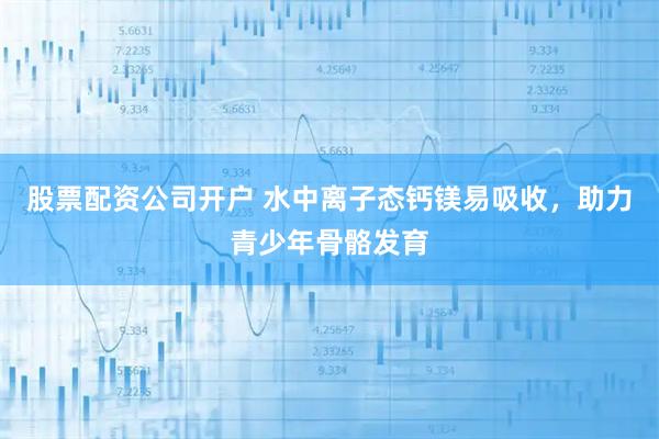 股票配资公司开户 水中离子态钙镁易吸收，助力青少年骨骼发育