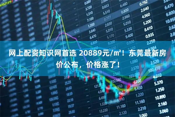 网上配资知识网首选 20889元/㎡！东莞最新房价公布，价格涨了！