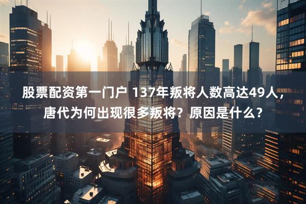 股票配资第一门户 137年叛将人数高达49人，唐代为何出现很多叛将？原因是什么？