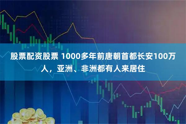 股票配资股票 1000多年前唐朝首都长安100万人，亚洲、非洲都有人来居住