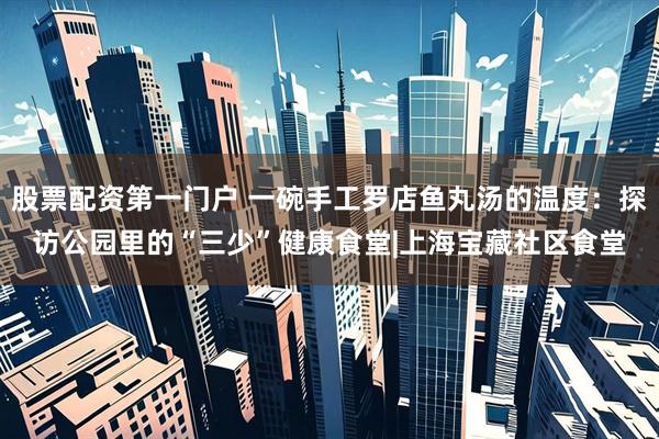 股票配资第一门户 一碗手工罗店鱼丸汤的温度：探访公园里的“三少”健康食堂|上海宝藏社区食堂