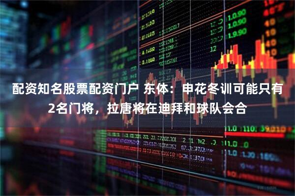 配资知名股票配资门户 东体：申花冬训可能只有2名门将，拉唐将在迪拜和球队会合