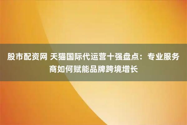 股市配资网 天猫国际代运营十强盘点：专业服务商如何赋能品牌跨境增长