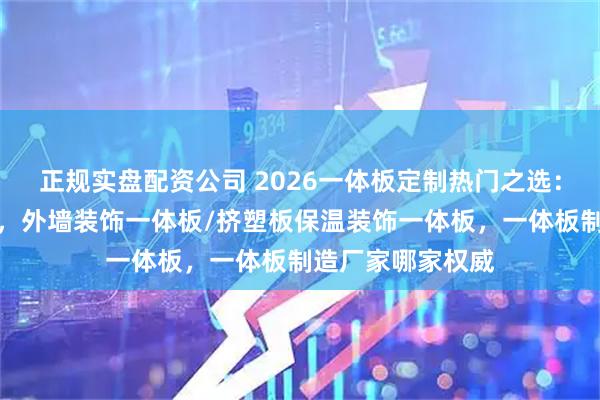 正规实盘配资公司 2026一体板定制热门之选：实力厂家大盘点，外墙装饰一体板/挤塑板保温装饰一体板，一体板制造厂家哪家权威