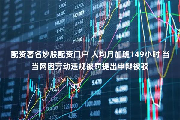 配资著名炒股配资门户 人均月加班149小时 当当网因劳动违规被罚提出申辩被驳