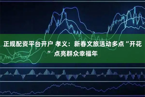 正规配资平台开户 孝义：新春文旅活动多点“开花” 点亮群众幸福年