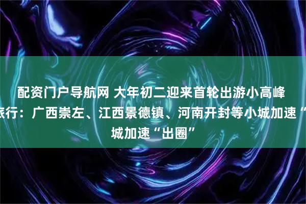 配资门户导航网 大年初二迎来首轮出游小高峰 美团旅行：广西崇左、江西景德镇、河南开封等小城加速“出圈”