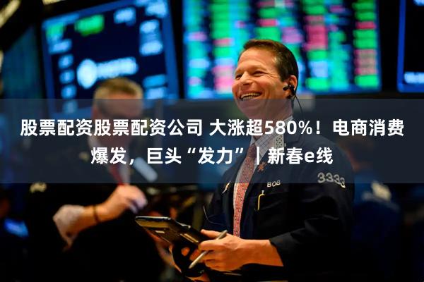 股票配资股票配资公司 大涨超580%!电商消费爆发,巨头“发力”|新春e线