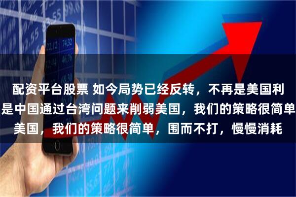 配资平台股票 如今局势已经反转，不再是美国利用台湾牌牵制中国，而是中国通过台湾问题来削弱美国，我们的策略很简单，围而不打，慢慢消耗