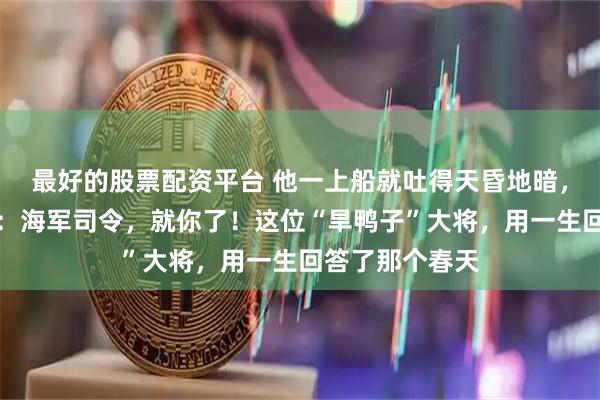 最好的股票配资平台 他一上船就吐得天昏地暗,毛主席却拍板:海军司令,就你了!这位“旱鸭子”大将,用一生回答了那个春天