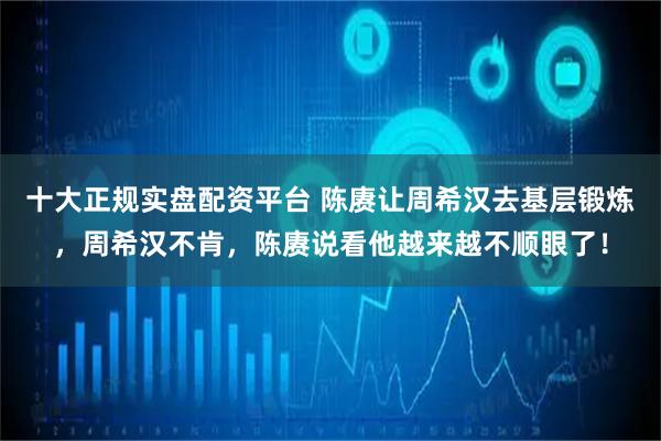 十大正规实盘配资平台 陈赓让周希汉去基层锻炼,周希汉不肯,陈赓说看他越来越不顺眼了!