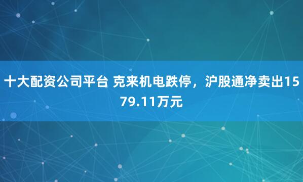 十大配资公司平台 克来机电跌停，沪股通净卖出1579.11万元