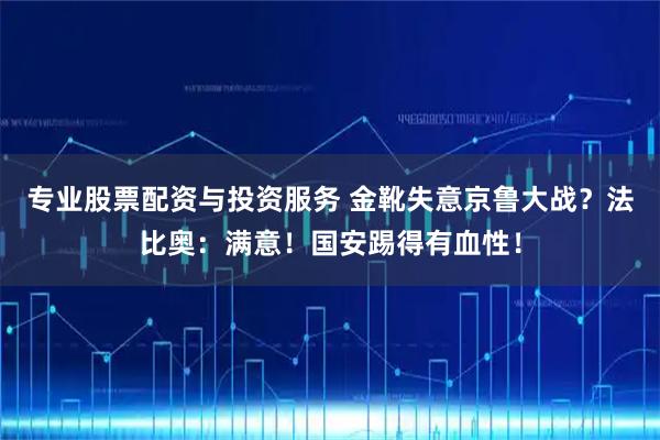 专业股票配资与投资服务 金靴失意京鲁大战？法比奥：满意！国安踢得有血性！