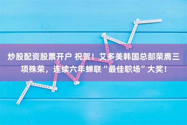 炒股配资股票开户 祝贺！艾多美韩国总部荣膺三项殊荣，连续六年蝉联“最佳职场”大奖！