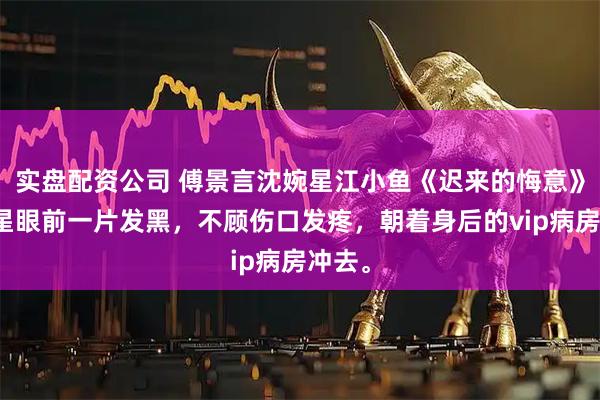实盘配资公司 傅景言沈婉星江小鱼《迟来的悔意》沈婉星眼前一片发黑,不顾伤口发疼,朝着身后的vip病房冲去。