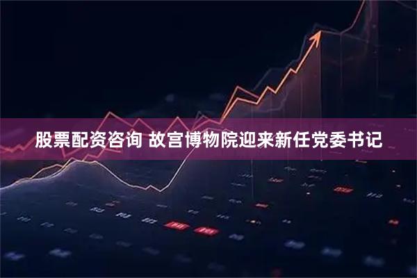 股票配资咨询 故宫博物院迎来新任党委书记