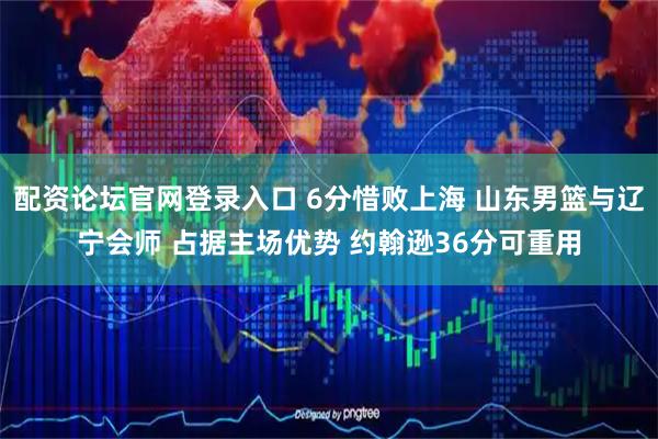 配资论坛官网登录入口 6分惜败上海 山东男篮与辽宁会师 占据主场优势 约翰逊36分可重用